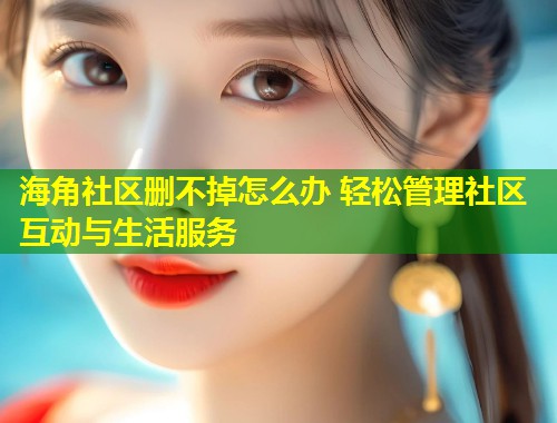 海角社区删不掉怎么办 轻松管理社区互动与生活服务