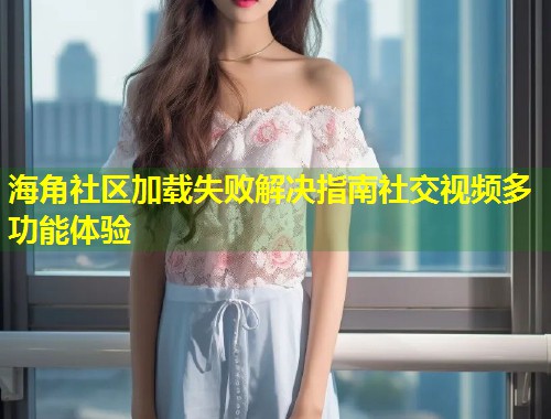 海角社区加载失败解决指南社交视频多功能体验 海角社区加载失败解决指南社交视频多功能体验
