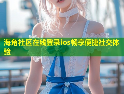 海角社区在线登录ios畅享便捷社交体验 海角社区在线登录ios畅享便捷社交体验