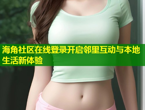 海角社区在线登录开启邻里互动与本地生活新体验