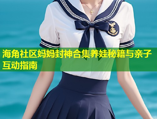 海角社区妈妈封神合集养娃秘籍与亲子互动指南
