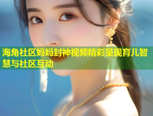 海角社区妈妈封神视频精彩呈现育儿智慧与社区互动