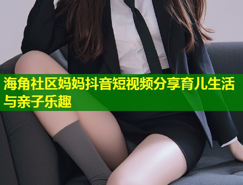 海角社区妈妈抖音短视频分享育儿生活与亲子乐趣