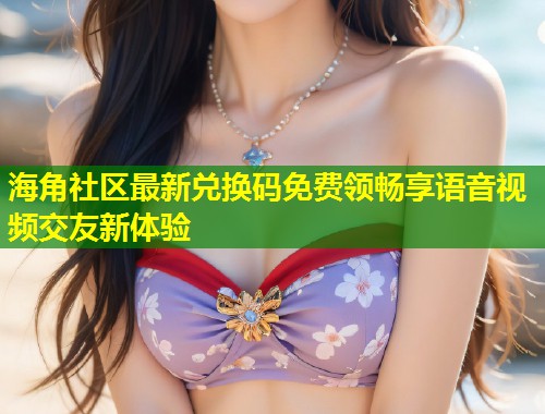 海角社区最新兑换码免费领畅享语音视频交友新体验