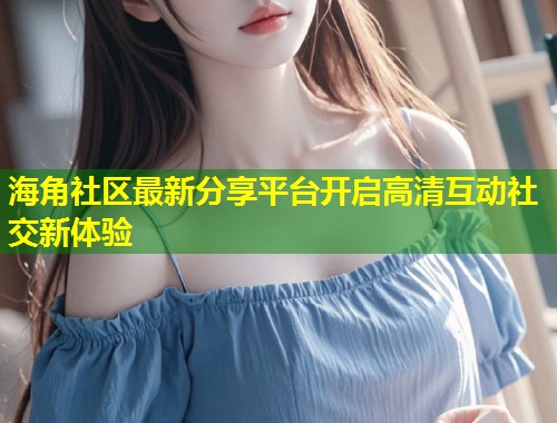 海角社区最新分享平台开启高清互动社交新体验