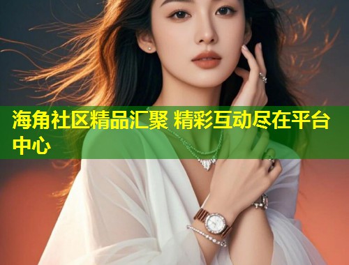 海角社区精品汇聚 精彩互动尽在平台中心