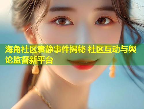 海角社区袁静事件揭秘 社区互动与舆论监督新平台