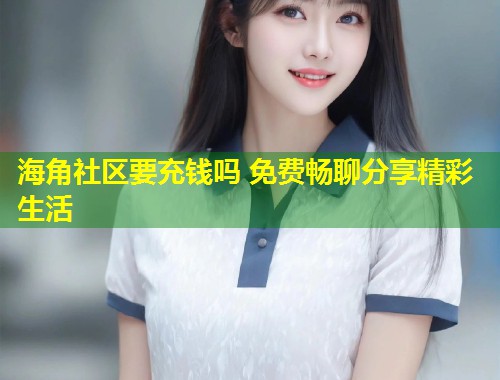 海角社区要充钱吗 免费畅聊分享精彩生活