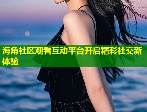 海角社区观看互动平台开启精彩社交新体验