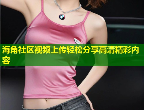 海角社区视频上传轻松分享高清精彩内容 海角社区视频上传轻松分享高清精彩内容