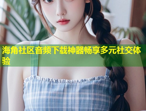 海角社区音频下载神器畅享多元社交体验