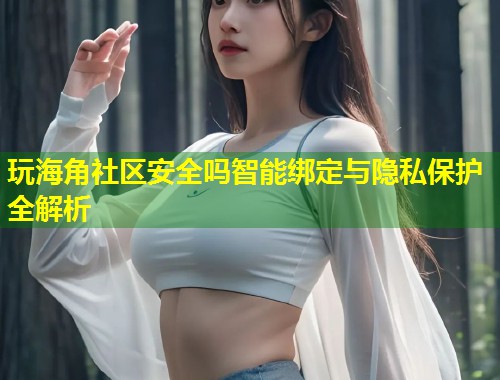 玩海角社区安全吗智能绑定与隐私保护全解析 玩海角社区安全吗智能绑定与隐私保护全解析