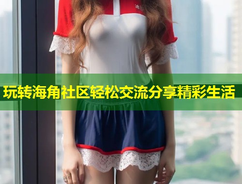 玩转海角社区轻松交流分享精彩生活 玩转海角社区轻松交流分享精彩生活