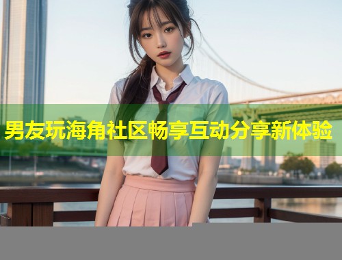 男友玩海角社区畅享互动分享新体验