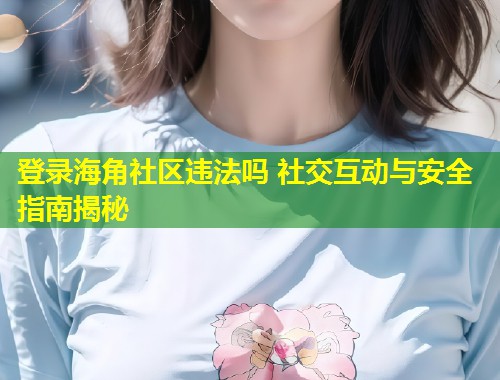 登录海角社区违法吗 社交互动与安全指南揭秘 登录海角社区违法吗 社交互动与安全指南揭秘