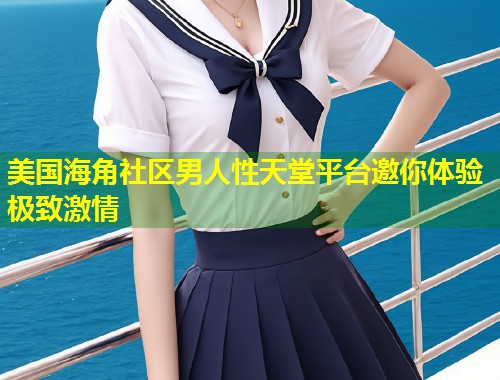 美国海角社区男人性天堂平台邀你体验极致激情
