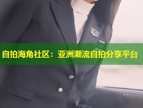 自拍海角社区:亚洲潮流自拍分享平台 自拍海角社区:亚洲潮流自拍分享平台