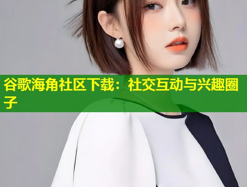 谷歌海角社区下载:社交互动与兴趣圈子 谷歌海角社区下载:社交互动与兴趣圈子