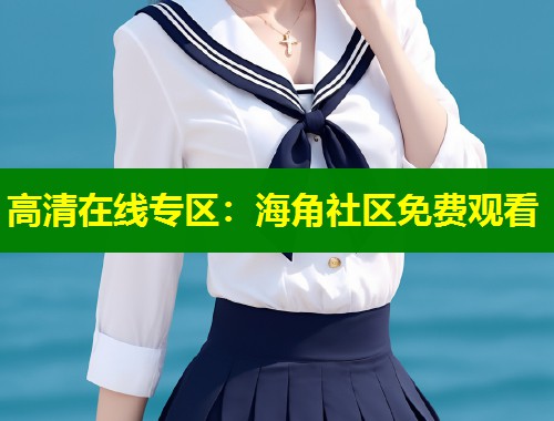高清在线专区:海角社区免费观看 高清在线专区:海角社区免费观看