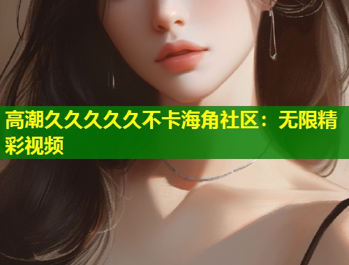 高潮久久久久久不卡海角社区：无限精彩视频