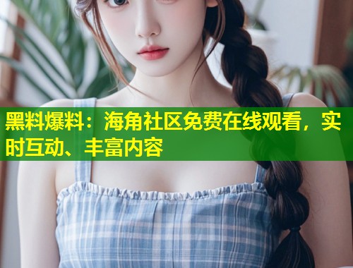 黑料爆料:海角社区免费在线观看,实时互动、丰富内容 黑料爆料:海角社区免费在线观看,实时互动、丰富内容