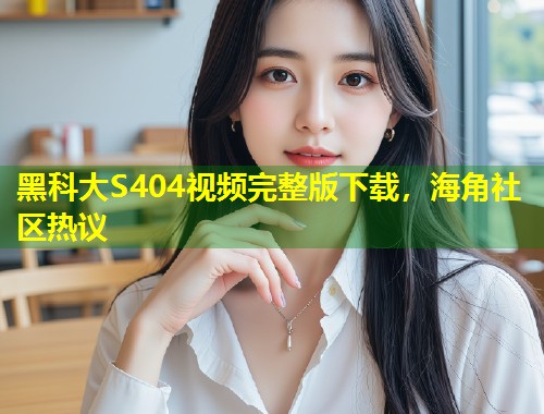 黑科大S404视频完整版下载，海角社区热议